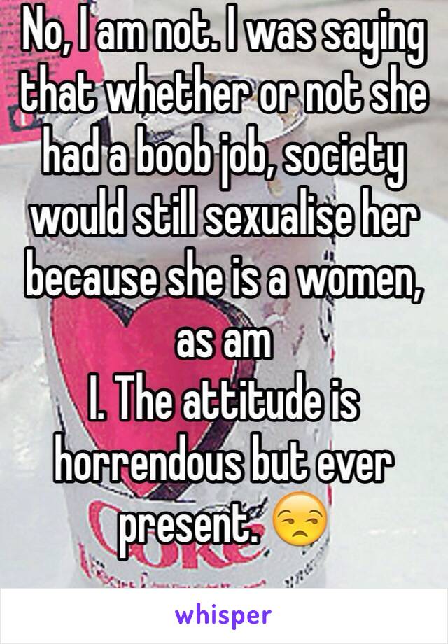 No, I am not. I was saying that whether or not she had a boob job, society would still sexualise her because she is a women, as am
I. The attitude is horrendous but ever present. 😒