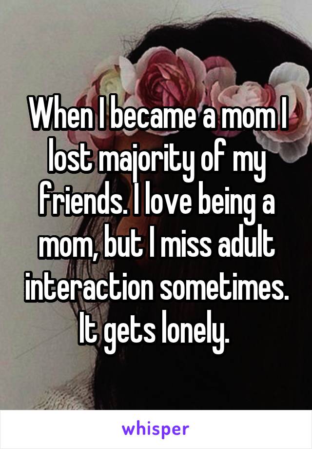 When I became a mom I lost majority of my friends. I love being a mom, but I miss adult interaction sometimes. It gets lonely. 