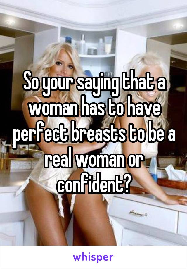 So your saying that a woman has to have perfect breasts to be a real woman or confident?