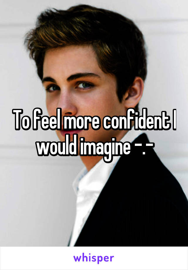 To feel more confident I would imagine -.-