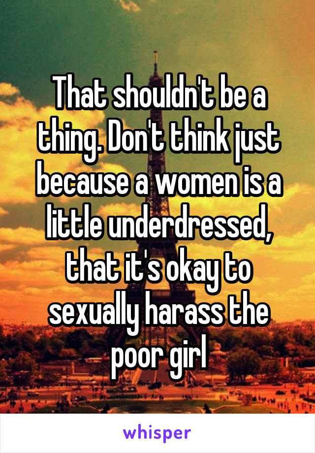 That shouldn't be a thing. Don't think just because a women is a little underdressed, that it's okay to sexually harass the poor girl