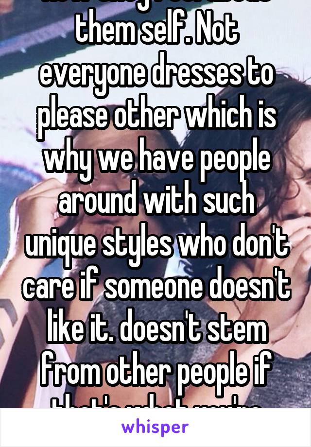 How they feel about them self. Not everyone dresses to please other which is why we have people around with such unique styles who don't care if someone doesn't like it. doesn't stem from other people if that's what you're suggesting 