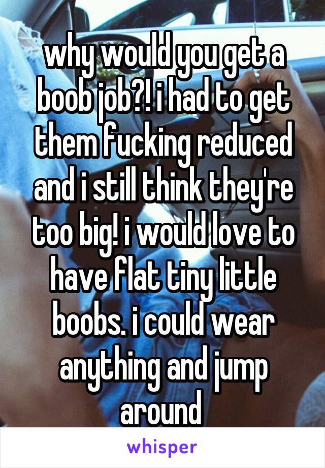 why would you get a boob job?! i had to get them fucking reduced and i still think they're too big! i would love to have flat tiny little boobs. i could wear anything and jump around 