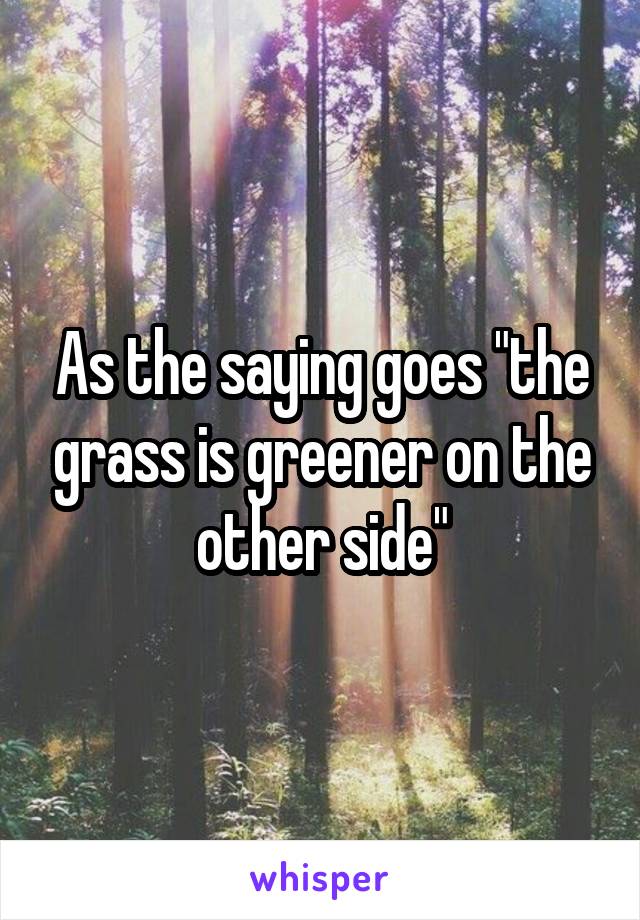 As the saying goes "the grass is greener on the other side"