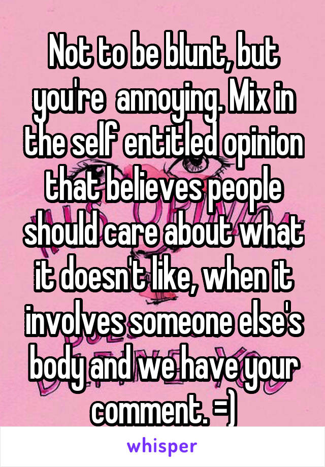 Not to be blunt, but you're  annoying. Mix in the self entitled opinion that believes people should care about what it doesn't like, when it involves someone else's body and we have your comment. =)