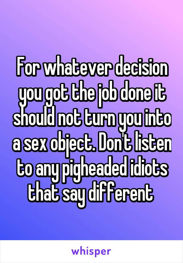 For whatever decision you got the job done it should not turn you into a sex object. Don't listen to any pigheaded idiots that say different 