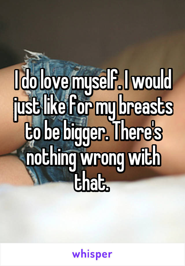 I do love myself. I would just like for my breasts to be bigger. There's nothing wrong with that. 