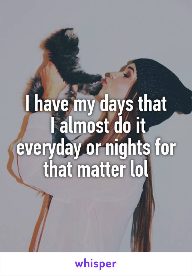 I have my days that
 I almost do it everyday or nights for that matter lol