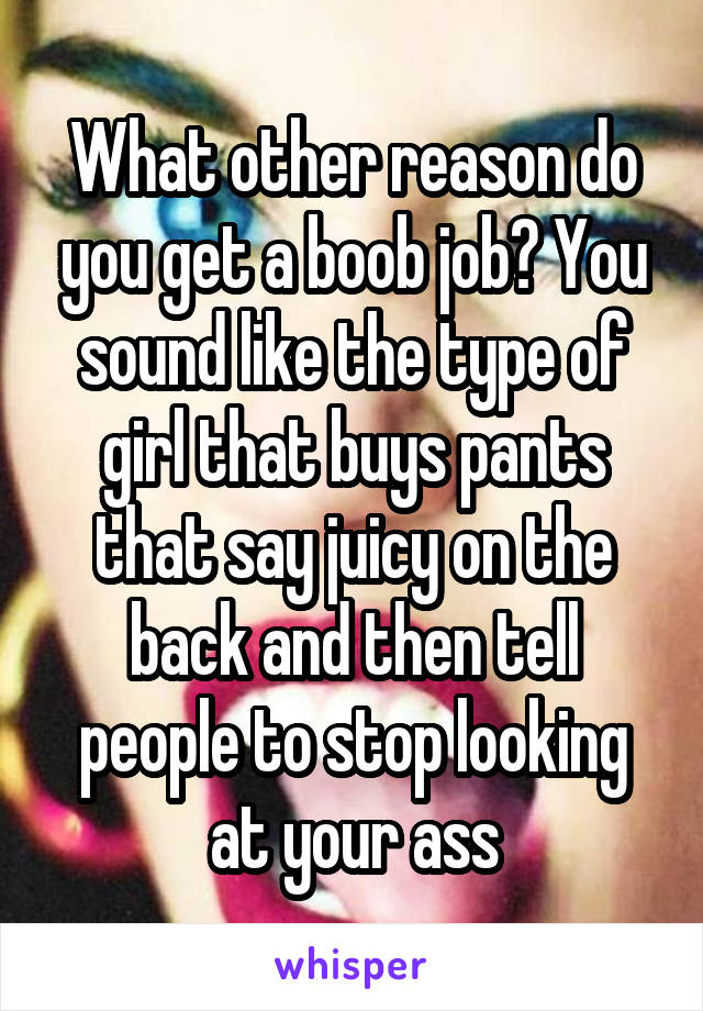 What other reason do you get a boob job? You sound like the type of girl that buys pants that say juicy on the back and then tell people to stop looking at your ass