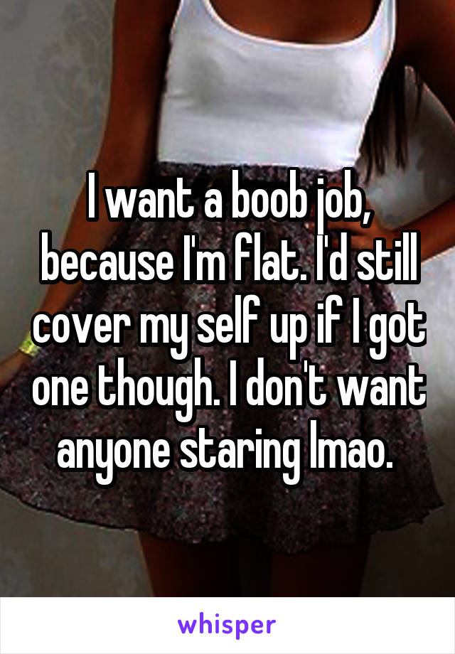 I want a boob job, because I'm flat. I'd still cover my self up if I got one though. I don't want anyone staring lmao. 