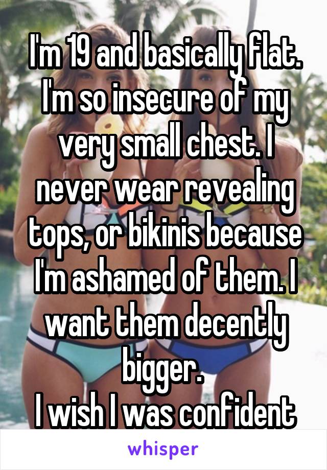 I'm 19 and basically flat. I'm so insecure of my very small chest. I never wear revealing tops, or bikinis because I'm ashamed of them. I want them decently bigger. 
I wish I was confident