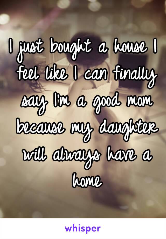 I just bought a house I feel like I can finally say I'm a good mom because my daughter will always have a home