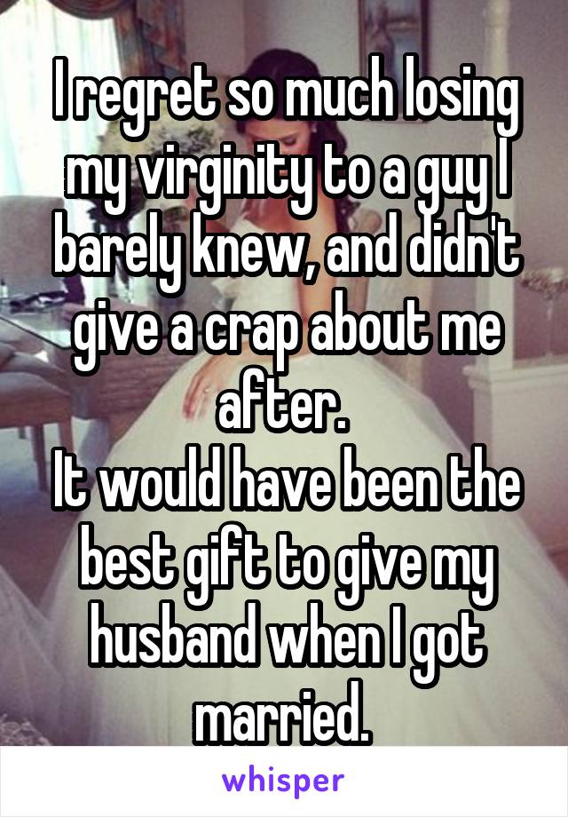 I regret so much losing my virginity to a guy I barely knew, and didn't give a crap about me after. 
It would have been the best gift to give my husband when I got married. 