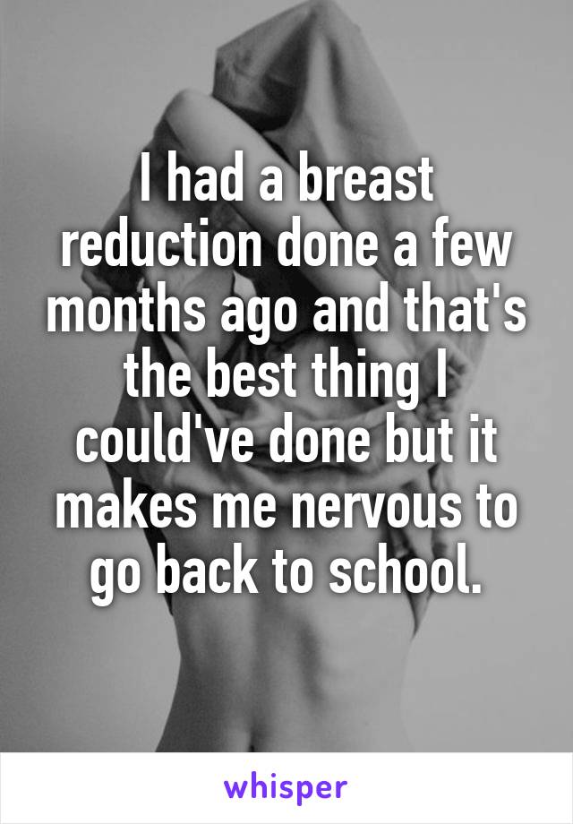 I had a breast reduction done a few months ago and that's the best thing I could've done but it makes me nervous to go back to school.
