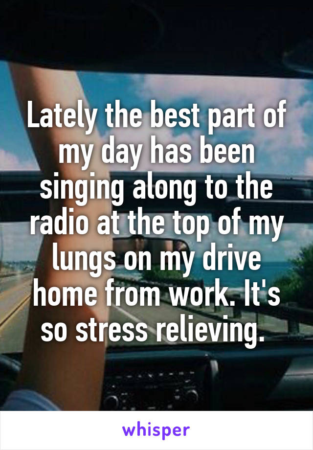 Lately the best part of my day has been singing along to the radio at the top of my lungs on my drive home from work. It's so stress relieving. 
