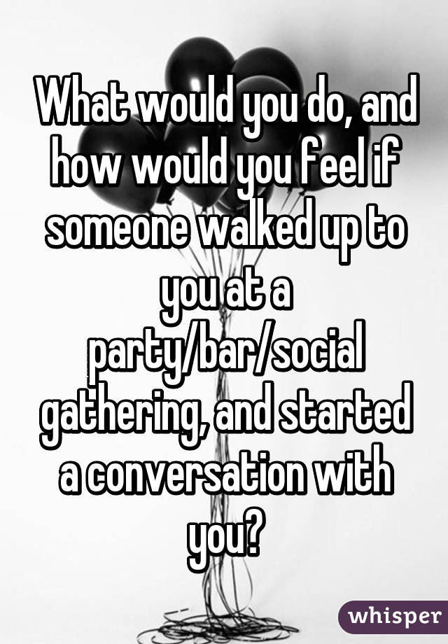 What would you do, and how would you feel if someone walked up to you at a party/bar/social gathering, and started a conversation with you?