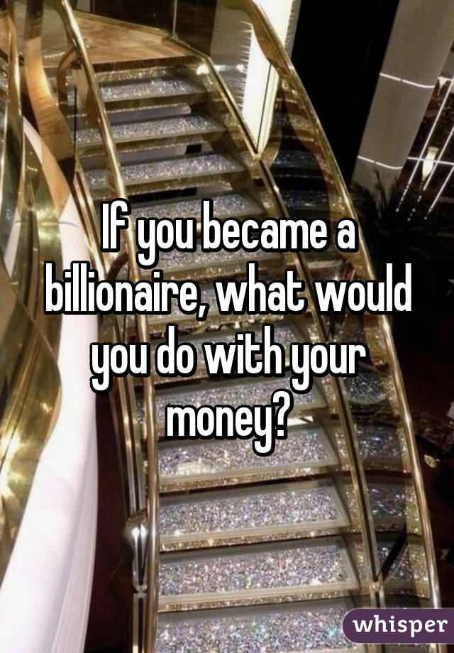 If you became a billionaire, what would you do with your money?