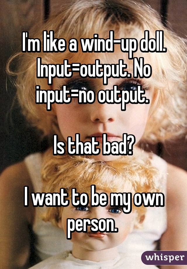 I'm like a wind-up doll. Input=output. No input=no output. 

Is that bad?

I want to be my own person. 