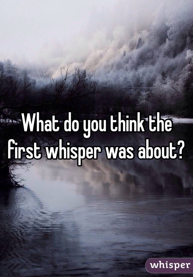 What do you think the first whisper was about?