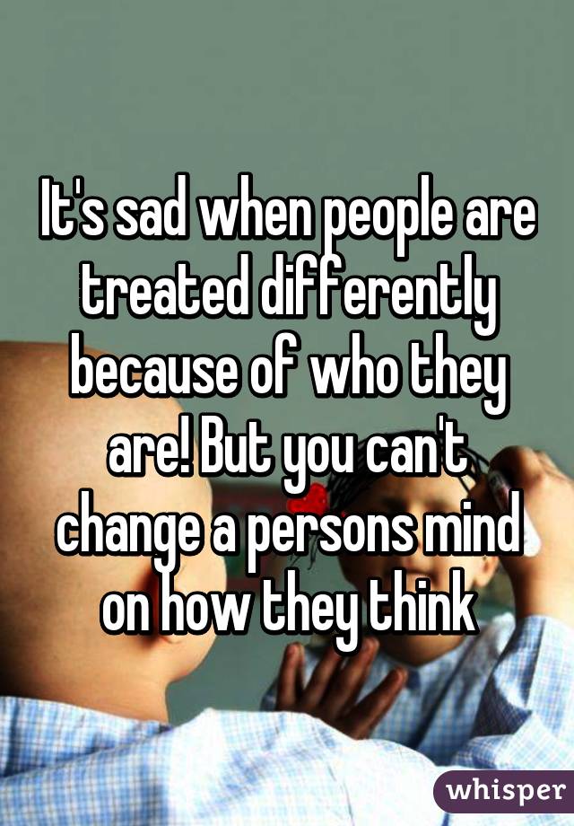 It's sad when people are treated differently because of who they are! But you can't change a persons mind on how they think