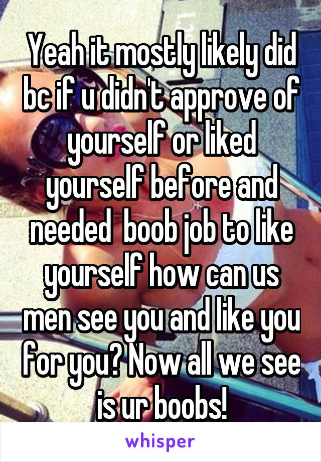 Yeah it mostly likely did bc if u didn't approve of yourself or liked yourself before and needed  boob job to like yourself how can us men see you and like you for you? Now all we see is ur boobs!