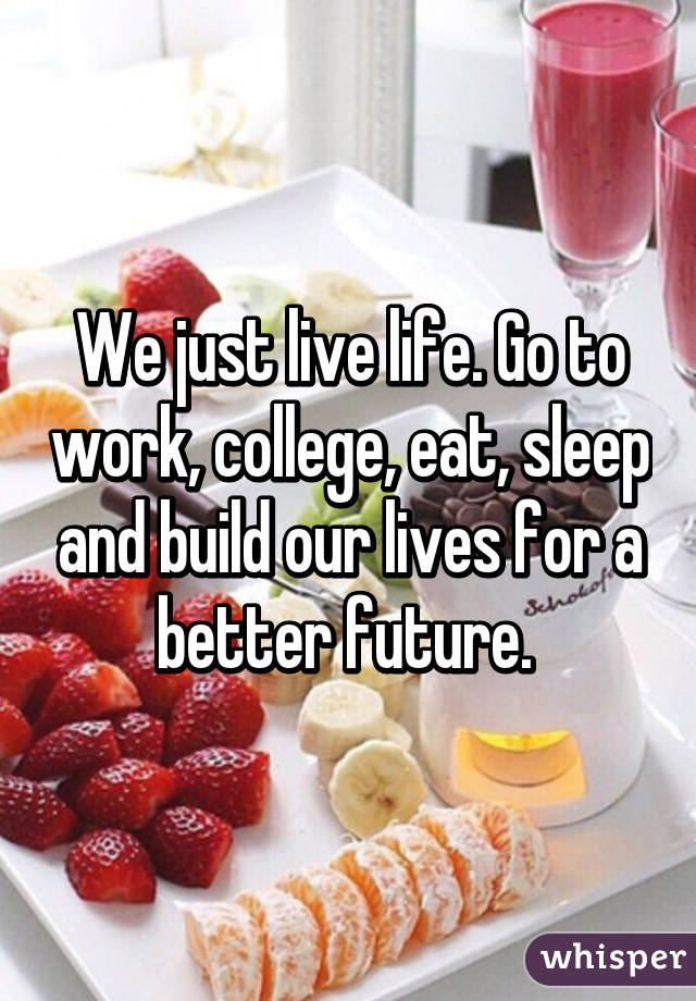 We just live life. Go to work, college, eat, sleep and build our lives for a better future. 