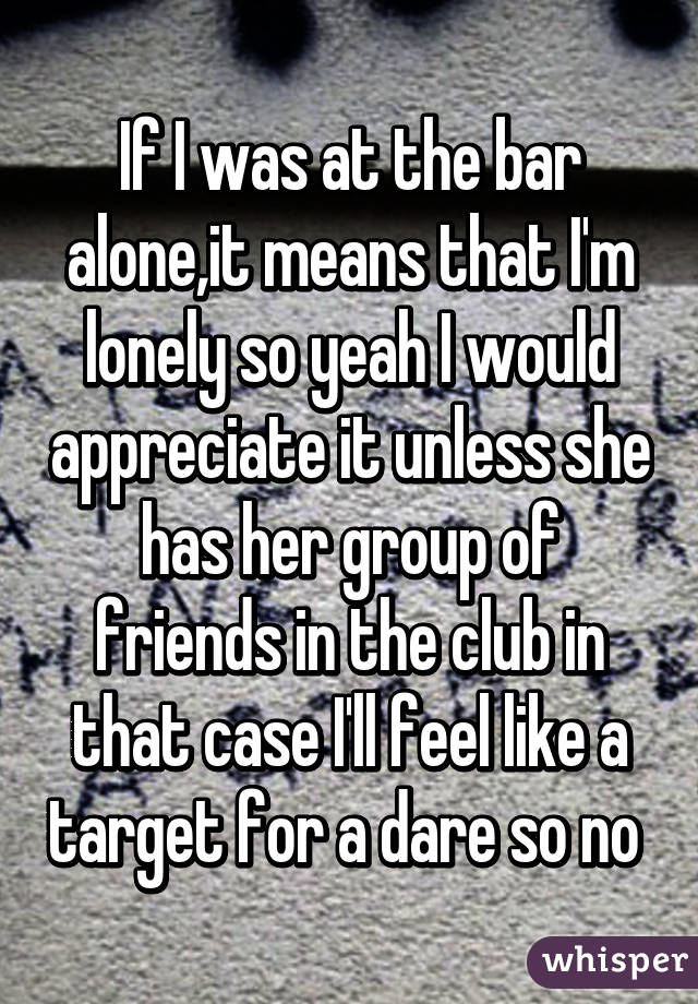 If I was at the bar alone,it means that I'm lonely so yeah I would appreciate it unless she has her group of friends in the club in that case I'll feel like a target for a dare so no 