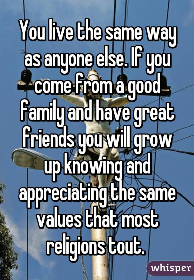 You live the same way as anyone else. If you come from a good family and have great friends you will grow up knowing and appreciating the same values that most religions tout. 