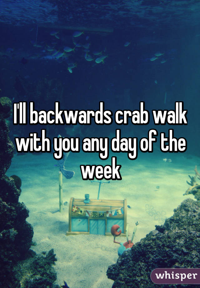 I'll backwards crab walk with you any day of the week
