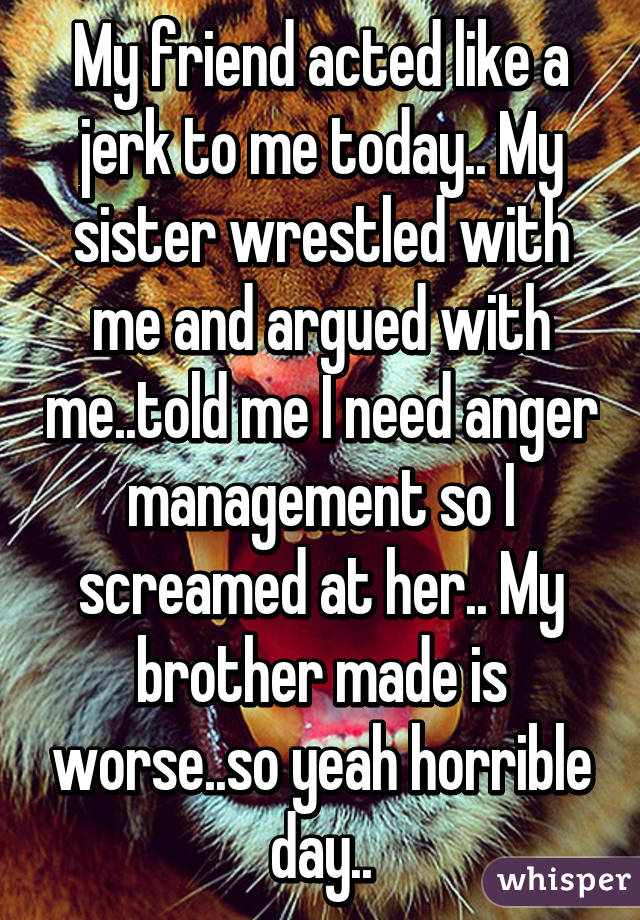 My friend acted like a jerk to me today.. My sister wrestled with me and argued with me..told me I need anger management so I screamed at her.. My brother made is worse..so yeah horrible day..