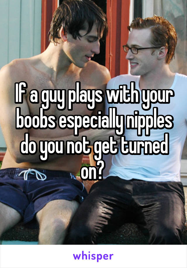 If a guy plays with your boobs especially nipples do you not get turned on? 