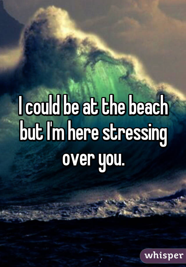 I could be at the beach but I'm here stressing over you.