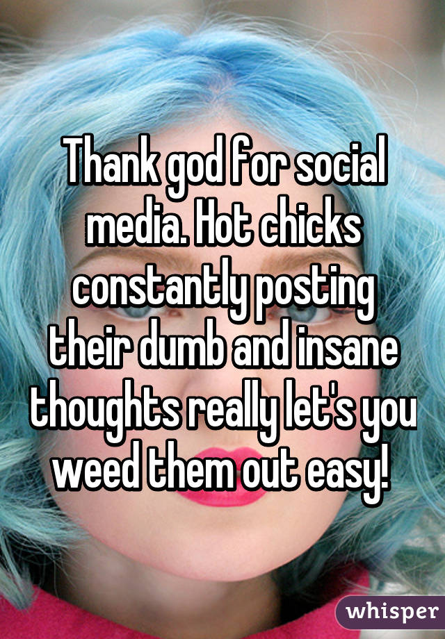 Thank god for social media. Hot chicks constantly posting their dumb and insane thoughts really let's you weed them out easy! 