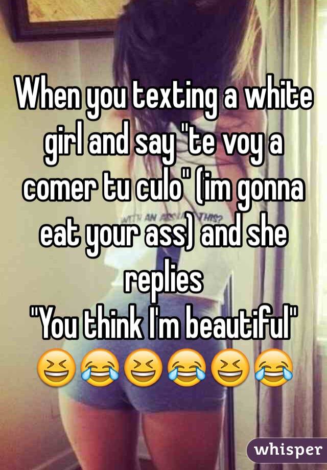 When you texting a white girl and say "te voy a comer tu culo" (im gonna eat your ass) and she replies 
"You think I'm beautiful" 
ðŸ˜†ðŸ˜‚ðŸ˜†ðŸ˜‚ðŸ˜†ðŸ˜‚