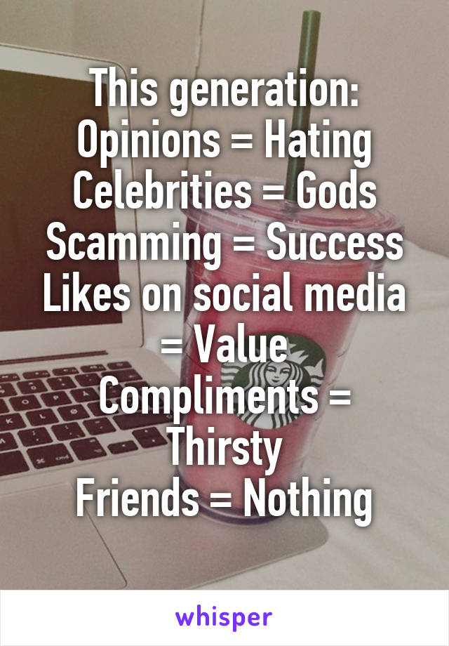 This generation:
Opinions = Hating
Celebrities = Gods
Scamming = Success
Likes on social media = Value
Compliments = Thirsty
Friends = Nothing
