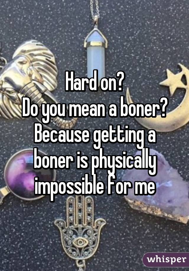 Hard on?
Do you mean a boner?
Because getting a boner is physically impossible for me