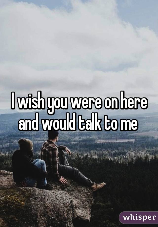 I wish you were on here and would talk to me 