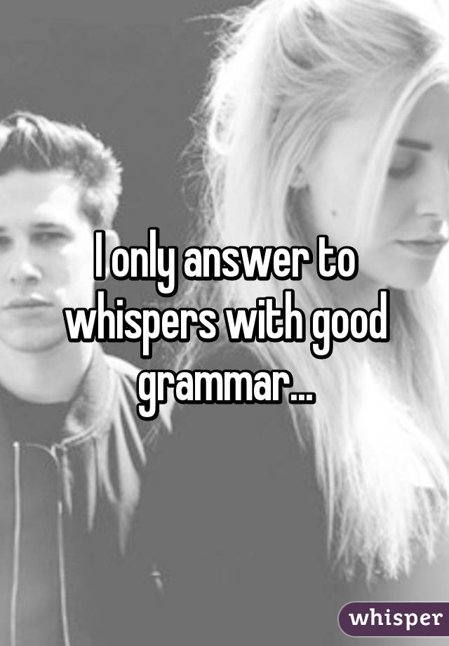 I only answer to whispers with good grammar...