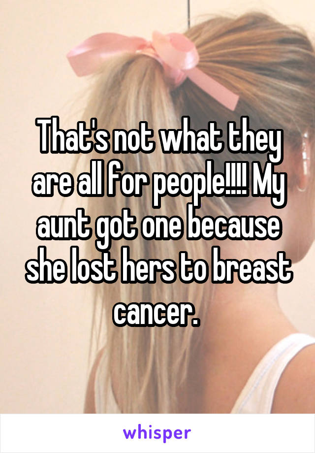 That's not what they are all for people!!!! My aunt got one because she lost hers to breast cancer. 