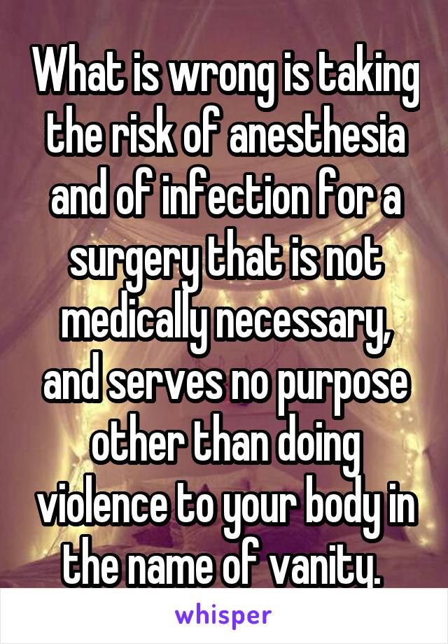 What is wrong is taking the risk of anesthesia and of infection for a surgery that is not medically necessary, and serves no purpose other than doing violence to your body in the name of vanity. 