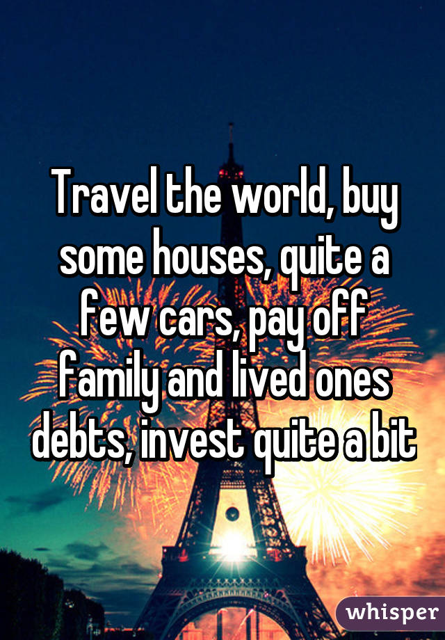 Travel the world, buy some houses, quite a few cars, pay off family and lived ones debts, invest quite a bit