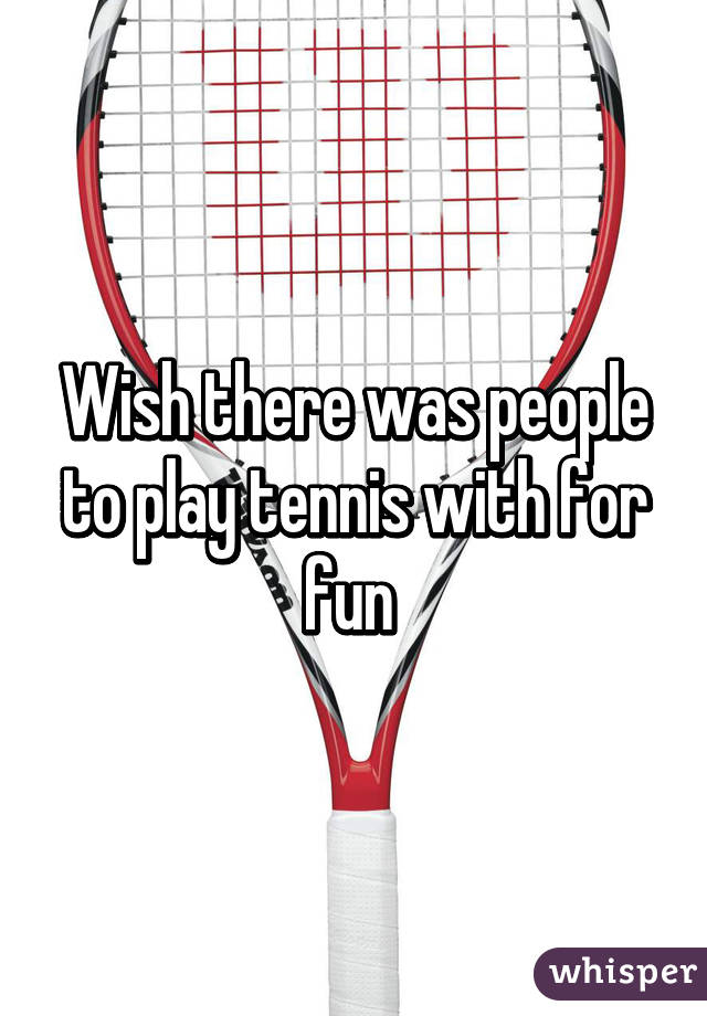 Wish there was people to play tennis with for fun 