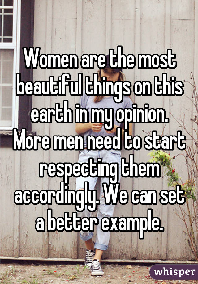 Women are the most beautiful things on this earth in my opinion. More men need to start respecting them accordingly. We can set a better example.