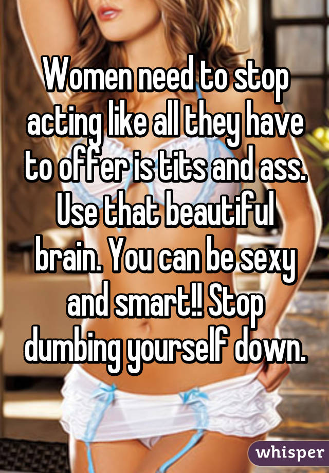 Women need to stop acting like all they have to offer is tits and ass. Use that beautiful brain. You can be sexy and smart!! Stop dumbing yourself down. 