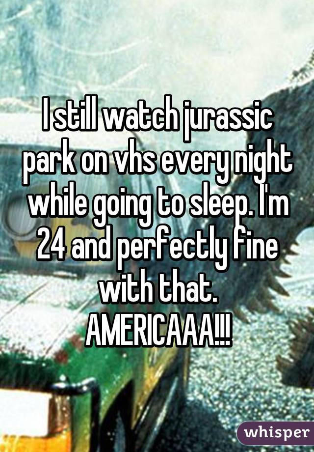 I still watch jurassic park on vhs every night while going to sleep. I'm 24 and perfectly fine with that.
AMERICAAA!!!