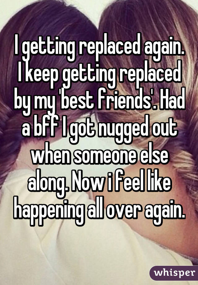 I getting replaced again. I keep getting replaced by my 'best friends'. Had a bff I got nugged out when someone else along. Now i feel like happening all over again. 