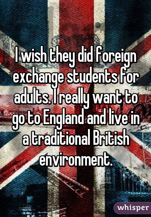 I wish they did foreign exchange students for adults. I really want to go to England and live in a traditional British environment.