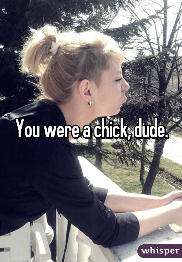 You were a chick, dude.
