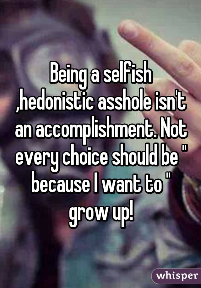 Being a selfish ,hedonistic asshole isn't an accomplishment. Not every choice should be " because I want to " grow up!