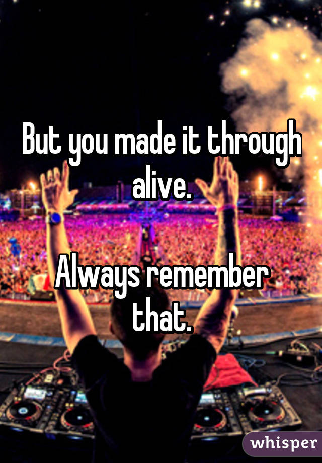 But you made it through alive.

Always remember that.